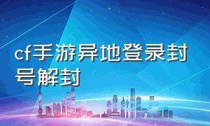 cf手游异地登录封号解封（cf手游封号十年解封方法最新）