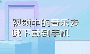 视频中的音乐去哪下载到手机（手机视频里的歌曲怎么下载）