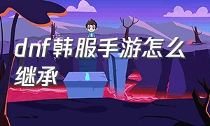 dnf韩服手游怎么继承