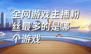 全网游戏主播粉丝最多的是哪一个游戏