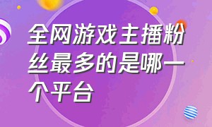 全网游戏主播粉丝最多的是哪一个平台