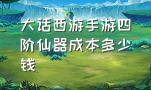 大话西游手游四阶仙器成本多少钱（大话西游手游一套五阶仙器价格）