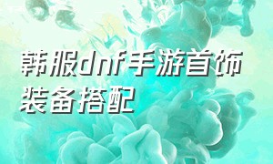 韩服dnf手游首饰装备搭配（Dnf韩服手游弹药装备搭配）