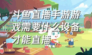 斗鱼直播手游游戏需要什么设备才能直播（手机斗鱼直播游戏需要什么设备）