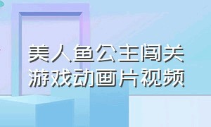 美人鱼公主闯关游戏动画片视频（美人鱼公主跳舞视频完整版）