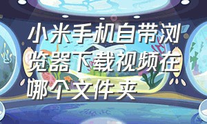 小米手机自带浏览器下载视频在哪个文件夹（小米手机浏览器下载的视频在哪个位置）