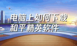 电脑上如何下载和平精英软件（笔记本电脑上怎样下载和平精英）