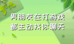 男朋友在打游戏都主动找你聊天