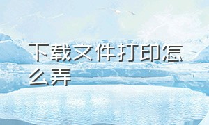 下载文件打印怎么弄（下载文件打印怎么弄出来）