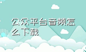 公众平台音频怎么下载（公众号音频怎么下载到电脑上）