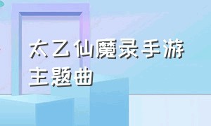 太乙仙魔录手游主题曲（太乙仙魔录手游主题曲是什么）