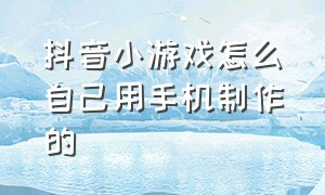 抖音小游戏怎么自己用手机制作的（抖音怎么自己制作小游戏不用电脑）