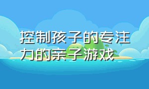 控制孩子的专注力的亲子游戏（培养3岁孩子专注力的亲子游戏）