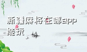 新疆麻将在哪app能玩（新疆麻将有没有app）