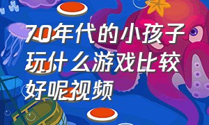 70年代的小孩子玩什么游戏比较好呢视频（七十年代的儿童都玩什么游戏）