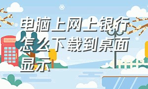 电脑上网上银行怎么下载到桌面显示（企业网上银行怎么下载到电脑桌面）