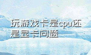 玩游戏卡是cpu还是显卡问题