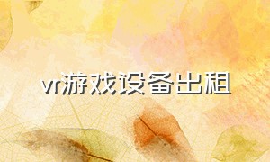 vr游戏设备出租（vr游戏设备一套多少钱）