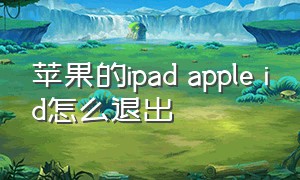 苹果的ipad apple id怎么退出（苹果ipad的id停用了怎么重设id）
