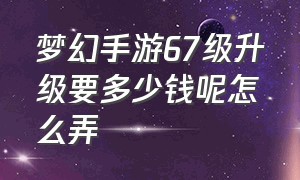 梦幻手游67级升级要多少钱呢怎么弄