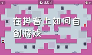 在抖音上如何自创游戏（抖音怎么制作小游戏）