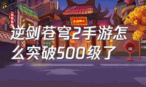 逆剑苍穹2手游怎么突破500级了（剑逆苍穹等级）