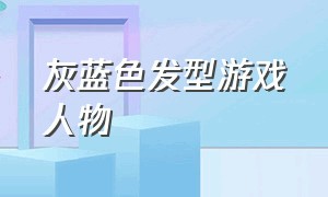 灰蓝色发型游戏人物（灰色短发游戏角色）