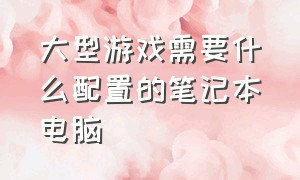 大型游戏需要什么配置的笔记本电脑（大型游戏需要什么配置的笔记本电脑好）