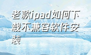 老款ipad如何下载不兼容软件安装（老款ipad如何下载不兼容软件安装应用）