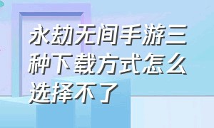 永劫无间手游三种下载方式怎么选择不了（永劫无间手游下载官网）