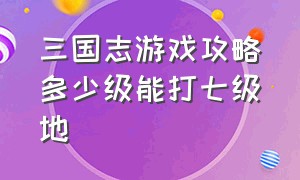 三国志游戏攻略多少级能打七级地