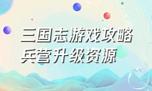 三国志游戏攻略兵营升级资源（三国志游戏攻略10级领地）