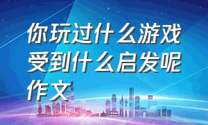 你玩过什么游戏受到什么启发呢作文（你玩过哪些游戏作文 100至200字的）