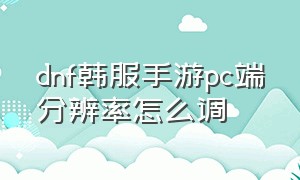 dnf韩服手游pc端分辨率怎么调（dnf韩服手游pc端界面大小怎么设置）