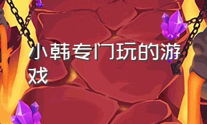 小韩专门玩的游戏（小韩专门玩的游戏有哪些）