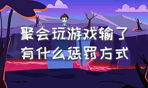 聚会玩游戏输了有什么惩罚方式