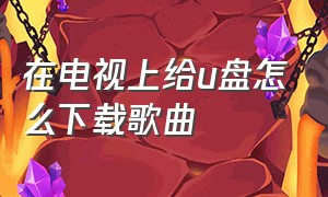 在电视上给u盘怎么下载歌曲（电视家怎么下载到u盘）