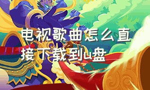 电视歌曲怎么直接下载到u盘（电视歌曲怎么直接下载到u盘中）