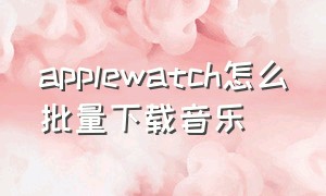 applewatch怎么批量下载音乐