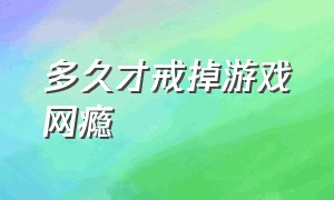 多久才戒掉游戏网瘾（有专门戒游戏网瘾的地方吗）