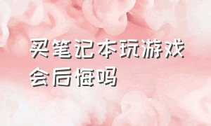 买笔记本玩游戏会后悔吗（买笔记本玩游戏会后悔吗）