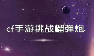 cf手游挑战榴弹炮（cf手游挑战模式掉落榴弹枪）