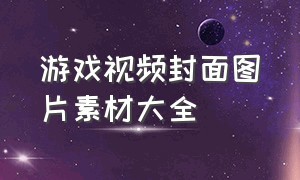 游戏视频封面图片素材大全（游戏人物视频素材库大全免费）