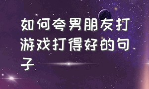 如何夸男朋友打游戏打得好的句子（高情商夸男朋友打游戏厉害的句子）