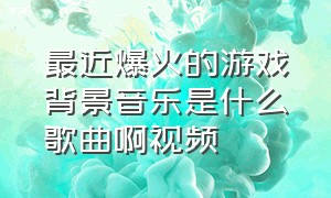 最近爆火的游戏背景音乐是什么歌曲啊视频