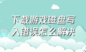 下载游戏磁盘写入错误怎么解决