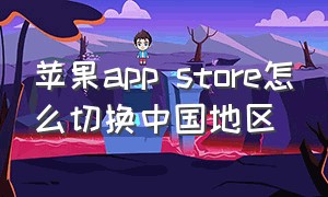 苹果app store怎么切换中国地区（苹果app store人工客服）