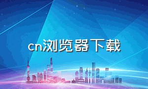 cn浏览器下载（怎么下载官网浏览器）