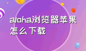 aloha浏览器苹果怎么下载（aloha 浏览器苹果不能下载）