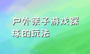 户外亲子游戏踩球的玩法（亲子游戏接海洋球游戏的玩法）